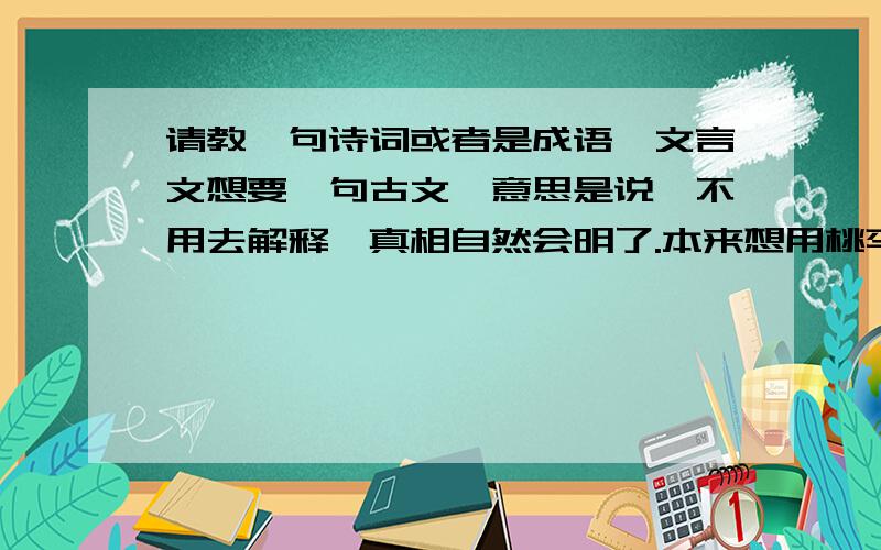 请教一句诗词或者是成语,文言文想要一句古文,意思是说,不用去解释,真相自然会明了.本来想用桃李不言下自成蹊的,可是这句话主要是说人品行高洁的,不是很合适.请教各位精通古文的大侠!