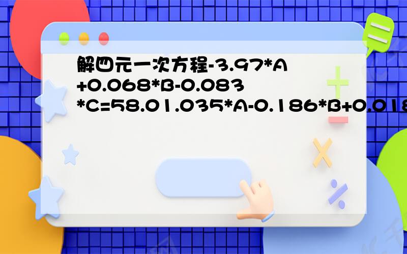 解四元一次方程-3.97*A+0.068*B-0.083*C=58.01.035*A-0.186*B+0.018C=91.31.377*A-0.486*B+0.05C+0.05*D=-43.80.31*A+0.343*B+0.155*C+0.085*D=-57.70.313*A+0.503*B+0.035*C-0.035D=101.5求A=?B=?C=?D=?