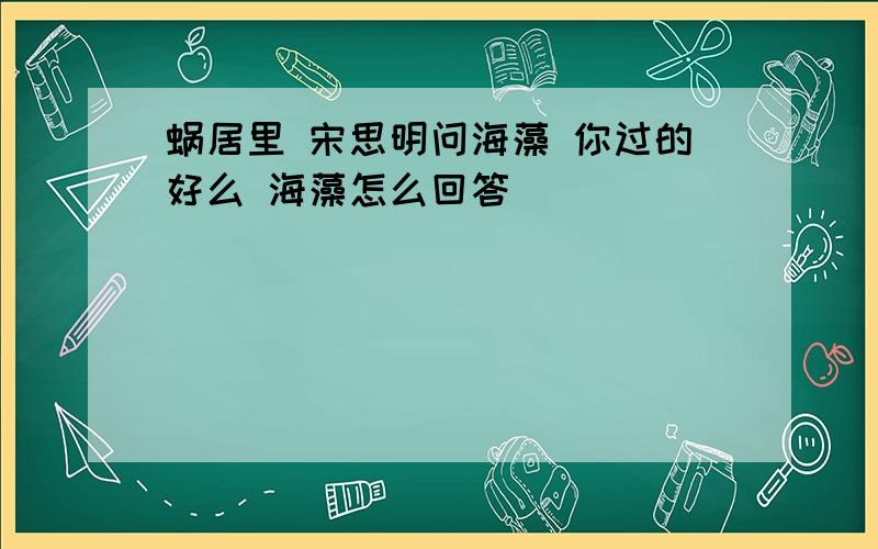 蜗居里 宋思明问海藻 你过的好么 海藻怎么回答