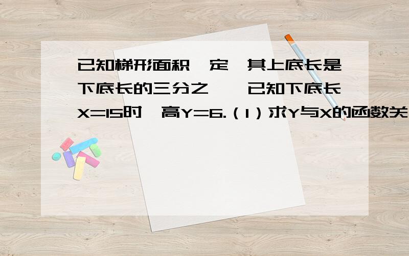 已知梯形面积一定,其上底长是下底长的三分之一,已知下底长X=15时,高Y=6.（1）求Y与X的函数关系式（2）当Y=4时,上底长为多少?