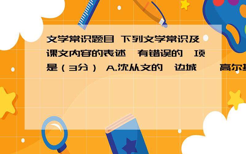 文学常识题目 下列文学常识及课文内容的表述,有错误的一项是（3分） A.沈从文的《边城》、高尔基的《下列文学常识及课文内容的表述,有错误的一项是（3分）A.沈从文的《边城》、高尔基