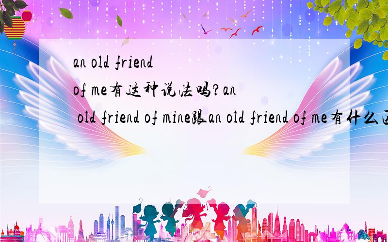 an old friend of me有这种说法吗?an old friend of mine跟an old friend of me有什么区别?那为什么要用mine?