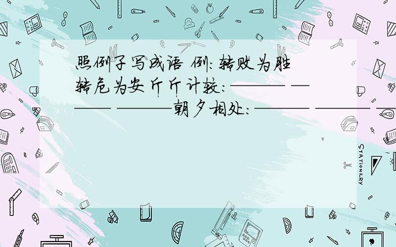 照例子写成语 例:转败为胜 转危为安斤斤计较：——— ——— ———朝夕相处：——— ——— ———