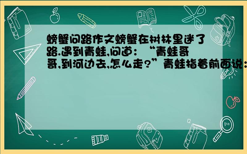 螃蟹问路作文螃蟹在树林里迷了路.遇到青蛙,问道：“青蛙哥哥,到河边去,怎么走?”青蛙指着前面说：“你一直往前走,一会儿就会到达河边.” 螃蟹走了老半天,还是没走到河边,后来,螃蟹遇