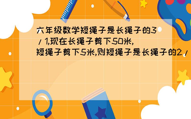 六年级数学短绳子是长绳子的3/1,现在长绳子剪下50米,短绳子剪下5米,则短绳子是长绳子的2/1,求长绳子和短绳子的原长多少米?