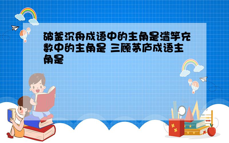 破釜沉舟成语中的主角是滥竽充数中的主角是 三顾茅庐成语主角是