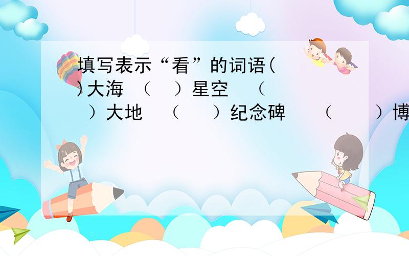 填写表示“看”的词语(   )大海 （  ）星空  （  ）大地  （   ）纪念碑   （    ）博物馆（   ）地形  （   ）昆虫   （   ）演出