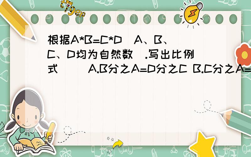 根据A*B=C*D(A、B、C、D均为自然数).写出比例式() A.B分之A=D分之C B.C分之A=D分之B C.D分之B=A分之CD.A分之C=B分之D