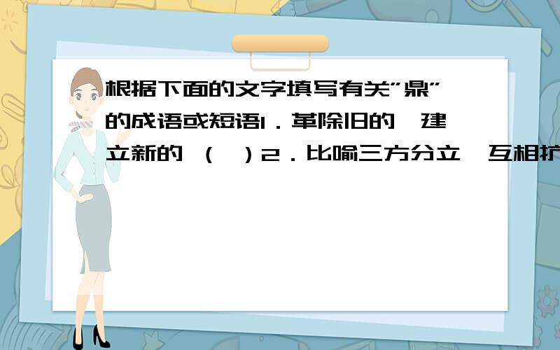 根据下面的文字填写有关”鼎”的成语或短语1．革除旧的,建立新的 （ ）2．比喻三方分立,互相抗衡 （ ） 3．如同鼎的三足相互对峙那样一种局势 （ ）4．正当壮年 （ ）