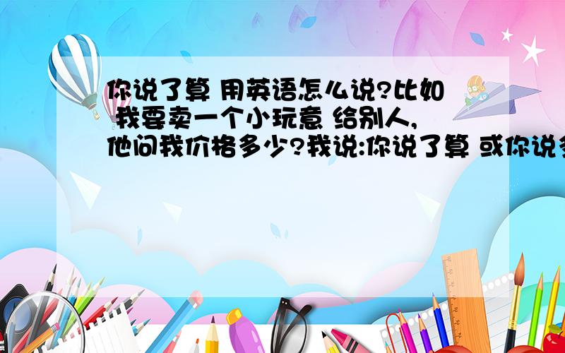 你说了算 用英语怎么说?比如 我要卖一个小玩意 给别人,他问我价格多少?我说:你说了算 或你说多少就多少吧