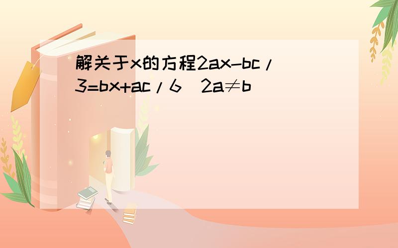 解关于x的方程2ax-bc/3=bx+ac/6(2a≠b)