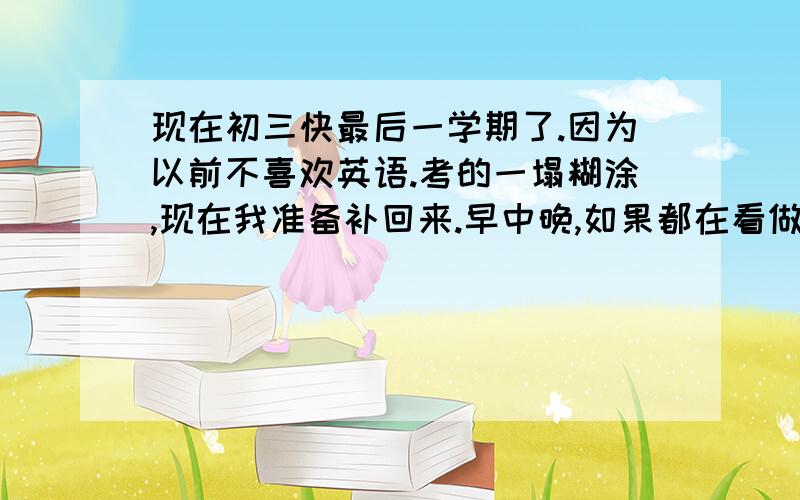 现在初三快最后一学期了.因为以前不喜欢英语.考的一塌糊涂,现在我准备补回来.早中晚,如果都在看做练习的话.请问可以把初1到初3的英语补回来吗?