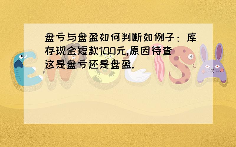 盘亏与盘盈如何判断如例子：库存现金短款100元,原因待查这是盘亏还是盘盈.