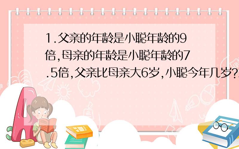 1.父亲的年龄是小聪年龄的9倍,母亲的年龄是小聪年龄的7.5倍,父亲比母亲大6岁,小聪今年几岁?2.甲、乙两车从相距486千米的两地同时出发,相向而行,经过3.6小时相遇.已知甲车每小时比乙车慢15