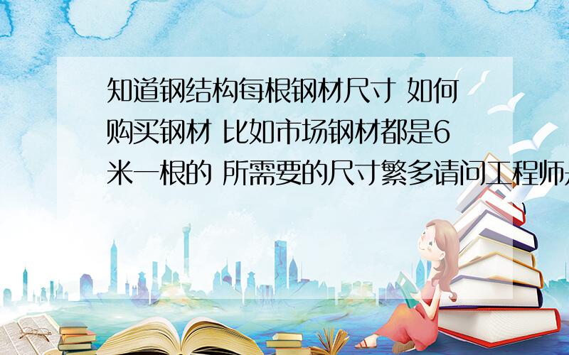 知道钢结构每根钢材尺寸 如何购买钢材 比如市场钢材都是6米一根的 所需要的尺寸繁多请问工程师是怎么计算的