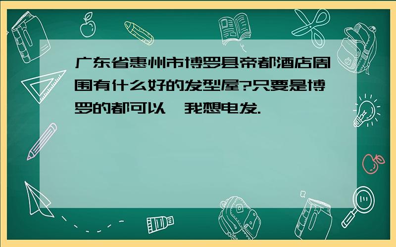 广东省惠州市博罗县帝都酒店周围有什么好的发型屋?只要是博罗的都可以,我想电发.