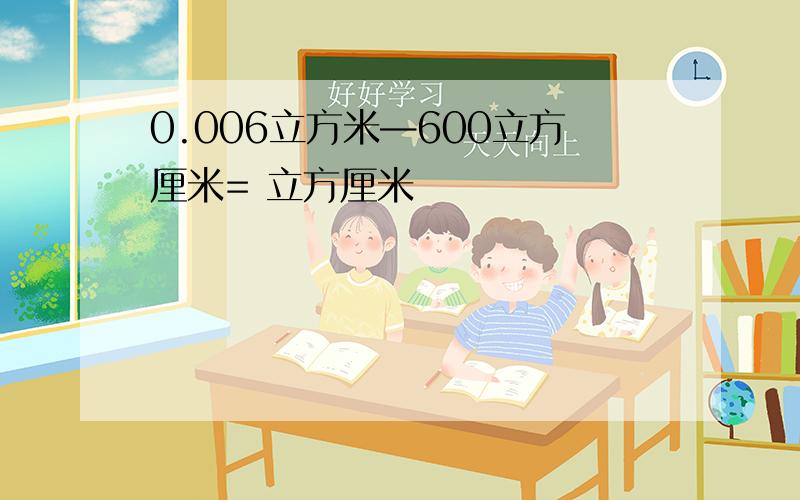 0.006立方米—600立方厘米= 立方厘米