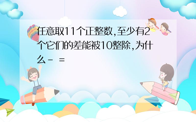 任意取11个正整数,至少有2个它们的差能被10整除,为什么- =