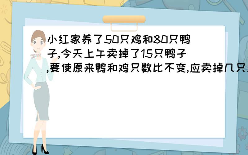 小红家养了50只鸡和80只鸭子,今天上午卖掉了15只鸭子,要使原来鸭和鸡只数比不变,应卖掉几只鸡?