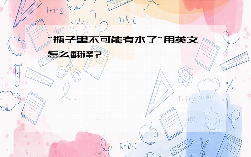 “瓶子里不可能有水了”用英文怎么翻译?