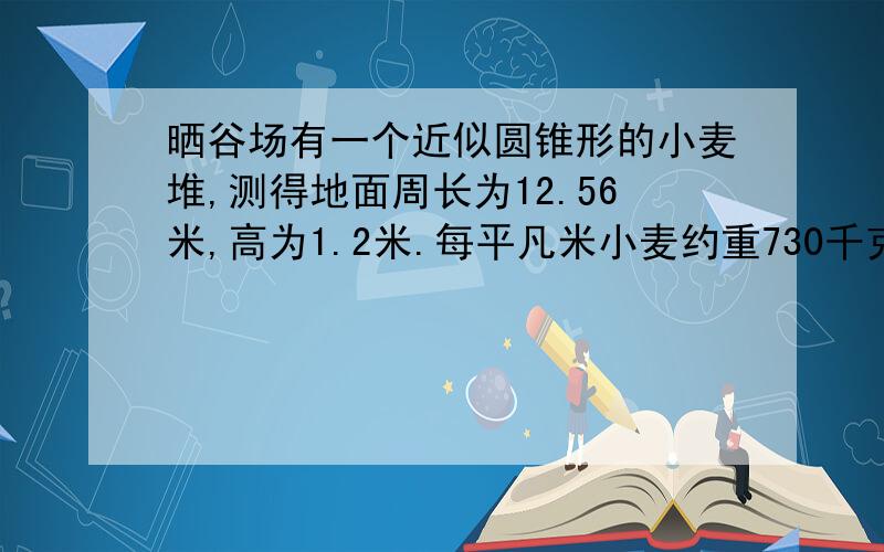 晒谷场有一个近似圆锥形的小麦堆,测得地面周长为12.56米,高为1.2米.每平凡米小麦约重730千克,这堆小麦大约重多少千克?(保留整数.)