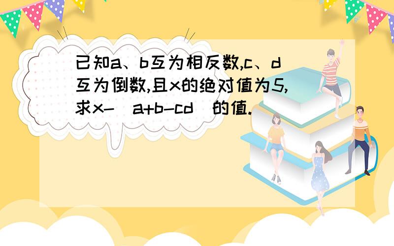 已知a、b互为相反数,c、d互为倒数,且x的绝对值为5,求x-（a+b-cd)的值.