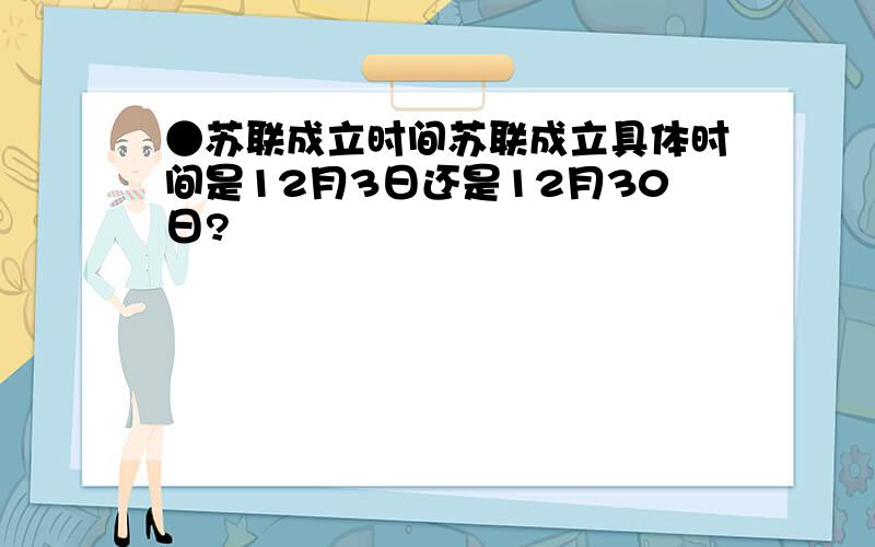 ●苏联成立时间苏联成立具体时间是12月3日还是12月30日?