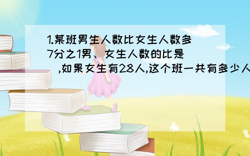 1.某班男生人数比女生人数多7分之1男、女生人数的比是（）,如果女生有28人,这个班一共有多少人2.10克糖溶入100克的水中,取出55克的糖水,其中糖与糖水的比是（）