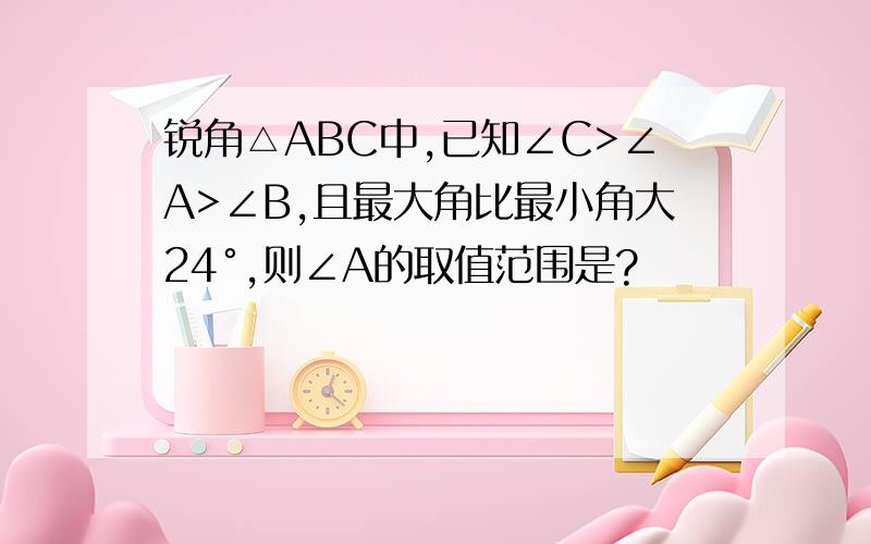 锐角△ABC中,已知∠C>∠A>∠B,且最大角比最小角大24°,则∠A的取值范围是?