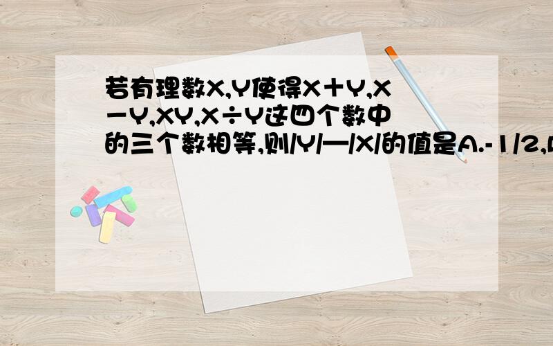 若有理数X,Y使得X＋Y,X－Y,XY,X÷Y这四个数中的三个数相等,则/Y/—/X/的值是A.-1/2,B.0 C.1/2.D.3/2