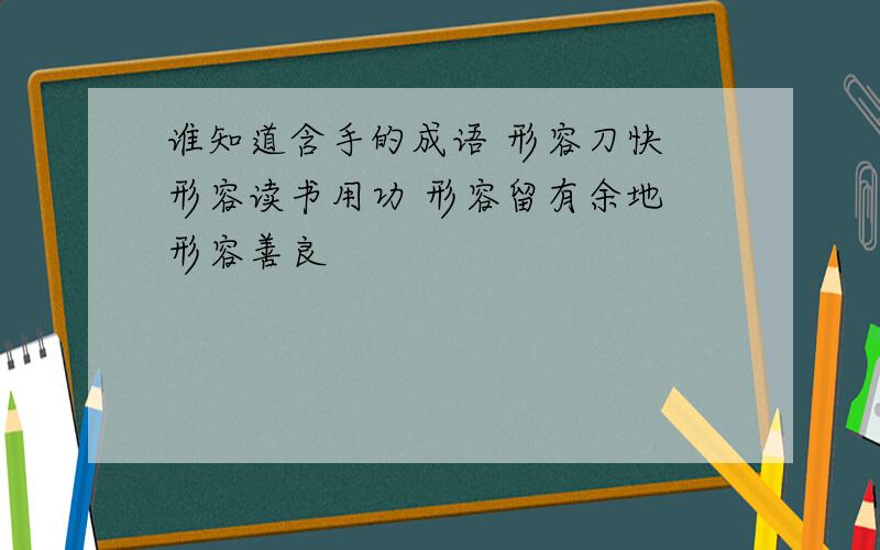 谁知道含手的成语 形容刀快 形容读书用功 形容留有余地 形容善良