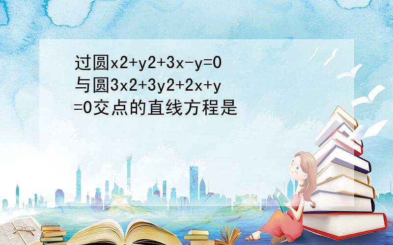 过圆x2+y2+3x-y=0与圆3x2+3y2+2x+y=0交点的直线方程是