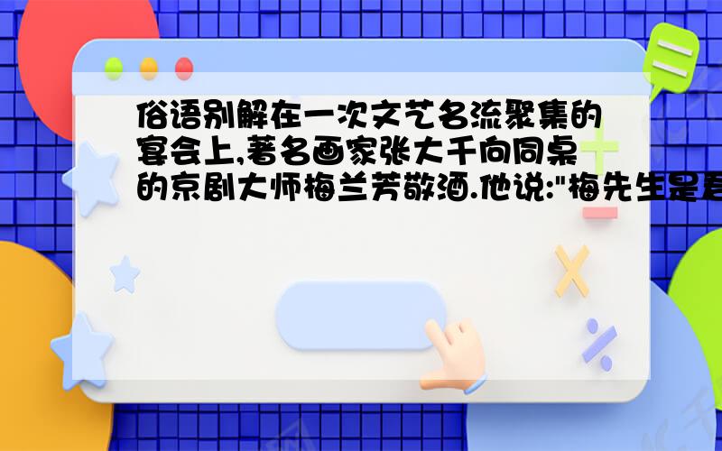 俗语别解在一次文艺名流聚集的宴会上,著名画家张大千向同桌的京剧大师梅兰芳敬酒.他说: