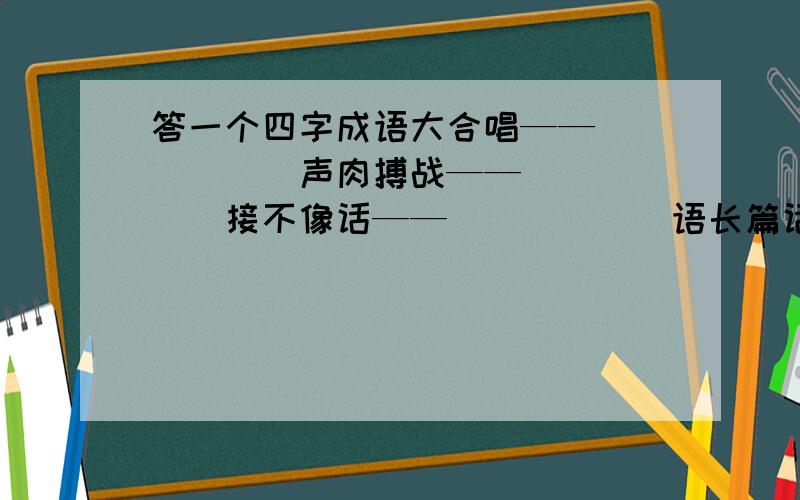 答一个四字成语大合唱——（）（）（）声肉搏战——（）（）（）接不像话——（）（）（）语长篇话——（）（）（）语