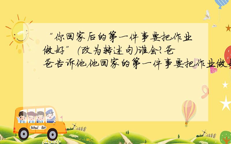 “你回家后的第一件事要把作业做好”（改为转述句）谁会?爸爸告诉他，他回家的第一件事要把作业做好。