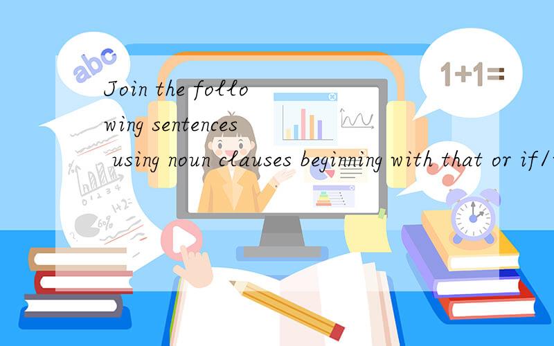 Join the following sentences using noun clauses beginning with that or if/whether.1.The weather will not clear up until next week.It is bab news for us.2.Do animals have the same senses as humans?I often wonder.3.Suddenly,the policeman noticed someth