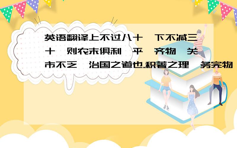 英语翻译上不过八十,下不减三十,则农末俱利,平粜齐物,关市不乏,治国之道也.积著之理,务完物,无息币.以物相贸,易腐败而食之货勿留,无敢居贵.论其有馀不足,则知贵贱.贵上极则反贱,贱下极