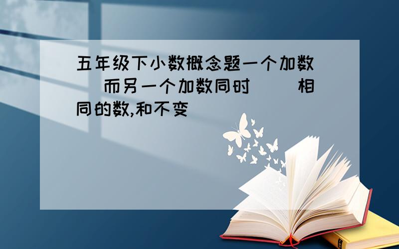 五年级下小数概念题一个加数( )而另一个加数同时( )相同的数,和不变