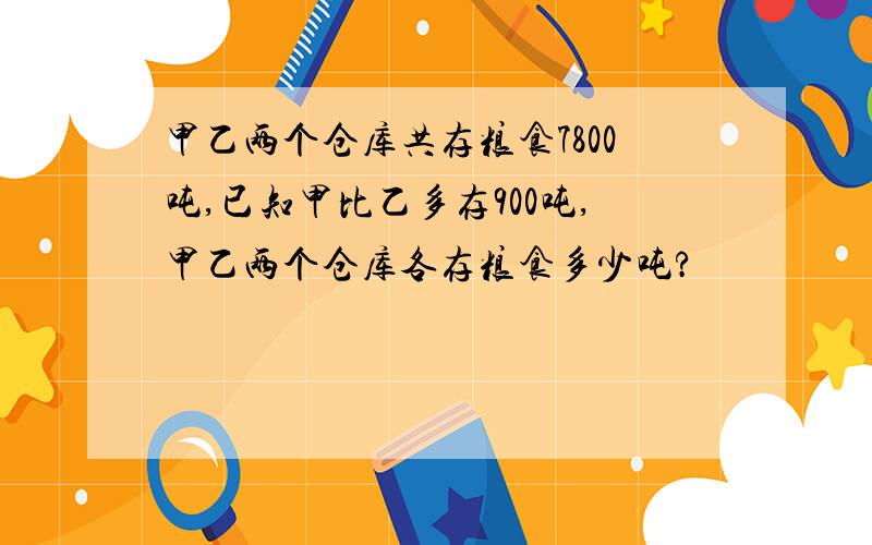 甲乙两个仓库共存粮食7800吨,已知甲比乙多存900吨,甲乙两个仓库各存粮食多少吨?