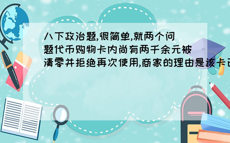 八下政治题,很简单,就两个问题代币购物卡内尚有两千余元被清零并拒绝再次使用,商家的理由是该卡已过期.沈女士不服商家的这种做法,诉至法院.近日,此案已由北京市西城区人民法院受理.