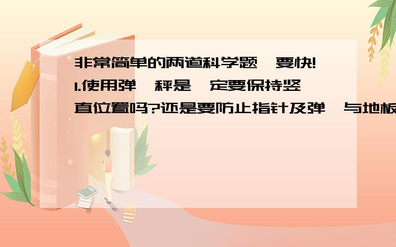 非常简单的两道科学题,要快!1.使用弹簧秤是一定要保持竖直位置吗?还是要防止指针及弹簧与地板的摩擦?2.晚上看到月亮往云里钻是以什么为参照物?A.月亮 B.云 C.地球 D.自己