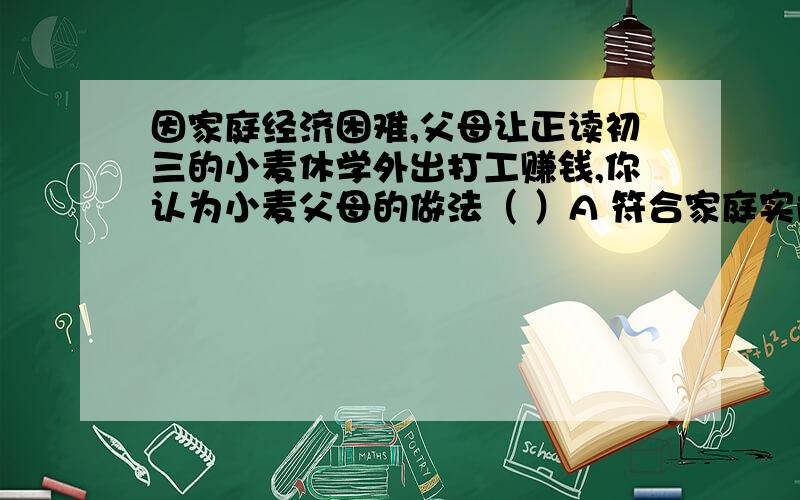 因家庭经济困难,父母让正读初三的小麦休学外出打工赚钱,你认为小麦父母的做法（ ）A 符合家庭实际情况 B 剥夺了小麦受教育的权利 C 只要小麦同意就没问题 D 违反了国家有关法律