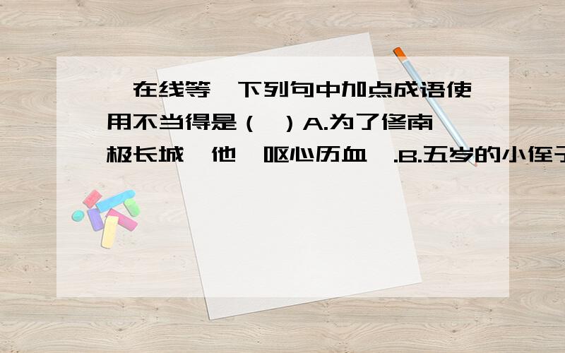 【在线等】下列句中加点成语使用不当得是（ ）A.为了修南极长城,他【呕心历血】.B.五岁的小侄子戴着大沿帽,拿着玩具枪,那摸样令人【忍俊不禁】.c.等得不耐烦的父亲对儿子说：“你妈出