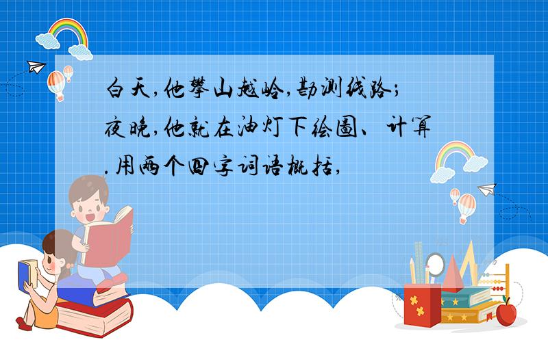 白天,他攀山越岭,勘测线路；夜晚,他就在油灯下绘图、计算.用两个四字词语概括,