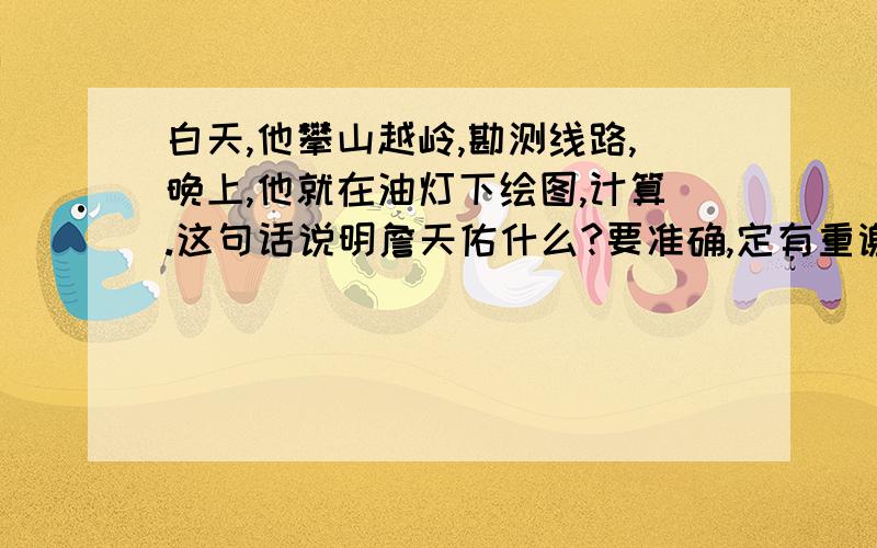 白天,他攀山越岭,勘测线路,晚上,他就在油灯下绘图,计算.这句话说明詹天佑什么?要准确,定有重谢!