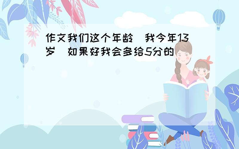 作文我们这个年龄(我今年13岁）如果好我会多给5分的