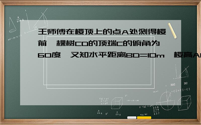 王师傅在楼顶上的点A处测得楼前一棵树CD的顶端C的俯角为60度,又知水平距离BD=10m,楼高AB=24m,则树高...王师傅在楼顶上的点A处测得楼前一棵树CD的顶端C的俯角为60度,又知水平距离BD=10m,楼高AB=24