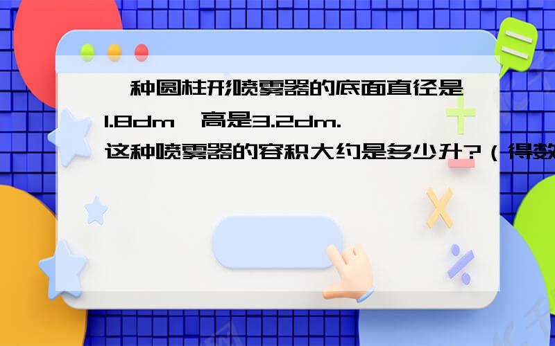 一种圆柱形喷雾器的底面直径是1.8dm,高是3.2dm.这种喷雾器的容积大约是多少升?（得数保留整数）