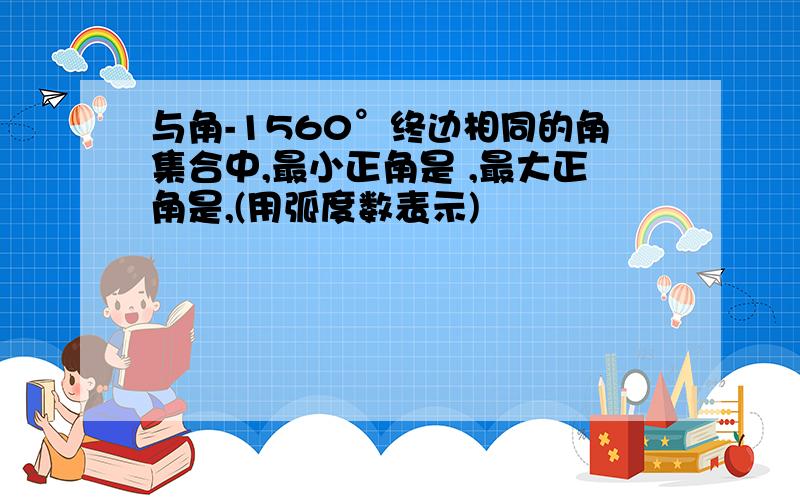 与角-1560°终边相同的角集合中,最小正角是 ,最大正角是,(用弧度数表示)