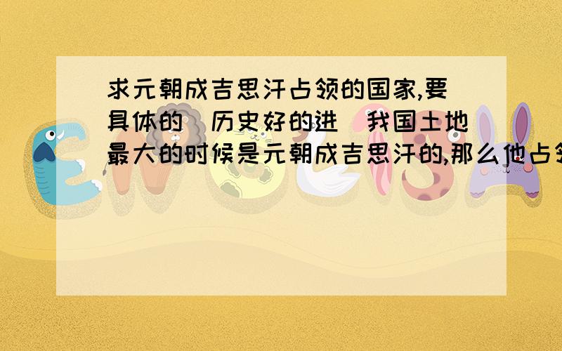 求元朝成吉思汗占领的国家,要具体的（历史好的进）我国土地最大的时候是元朝成吉思汗的,那么他占领的国家共有哪些?